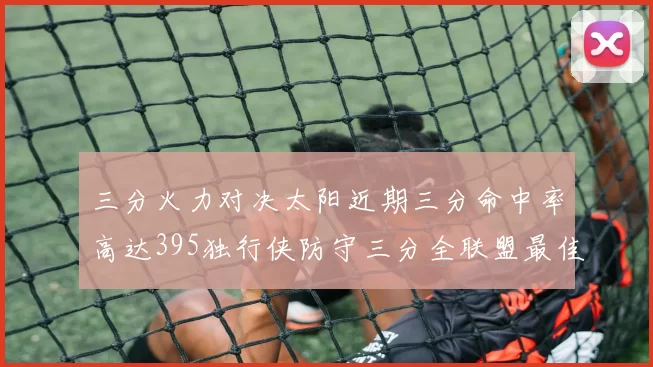 三分火力对决太阳近期三分命中率高达395独行侠防守三分全联盟最佳