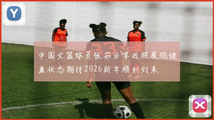 中国女篮球员张茹分享近照展现健康状态期待2026新年顺利到来