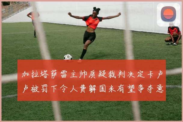 加拉塔萨雷主帅质疑裁判决定卡卢卢被罚下令人费解国米有望争夺意甲冠军