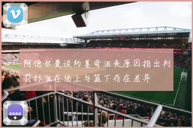 阿德尔曼谈约基奇沮丧原因指出判罚标准在场上与篮下存在差异