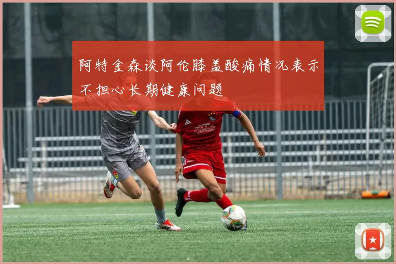 阿特金森谈阿伦膝盖酸痛情况表示不担心长期健康问题