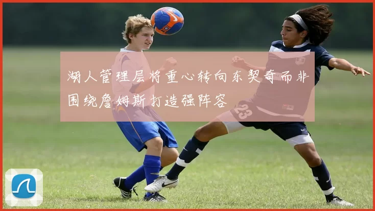 湖人管理层将重心转向东契奇而非围绕詹姆斯打造强阵容
