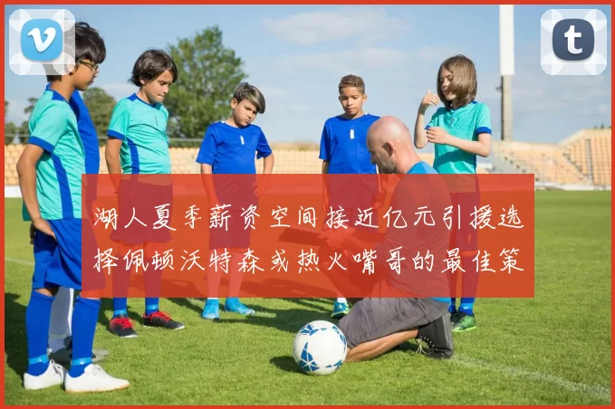 湖人夏季薪资空间接近亿元引援选择佩顿沃特森或热火嘴哥的最佳策略