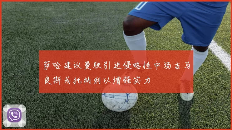 萨哈建议曼联引进侵略性中场吉马良斯或托纳利以增强实力