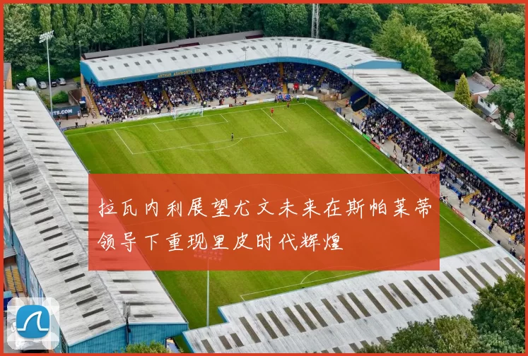 拉瓦内利展望尤文未来在斯帕莱蒂领导下重现里皮时代辉煌
