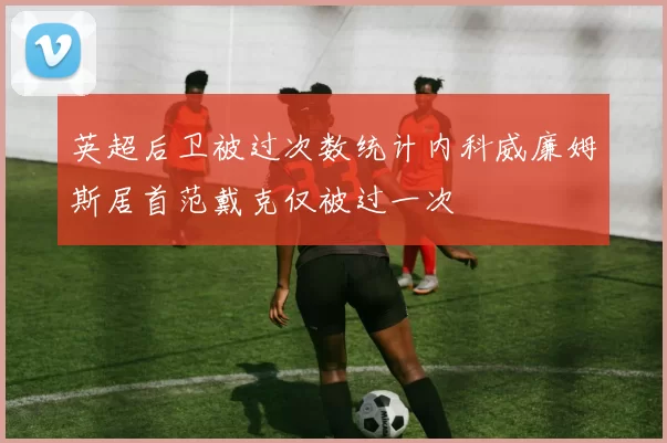 英超后卫被过次数统计内科威廉姆斯居首范戴克仅被过一次