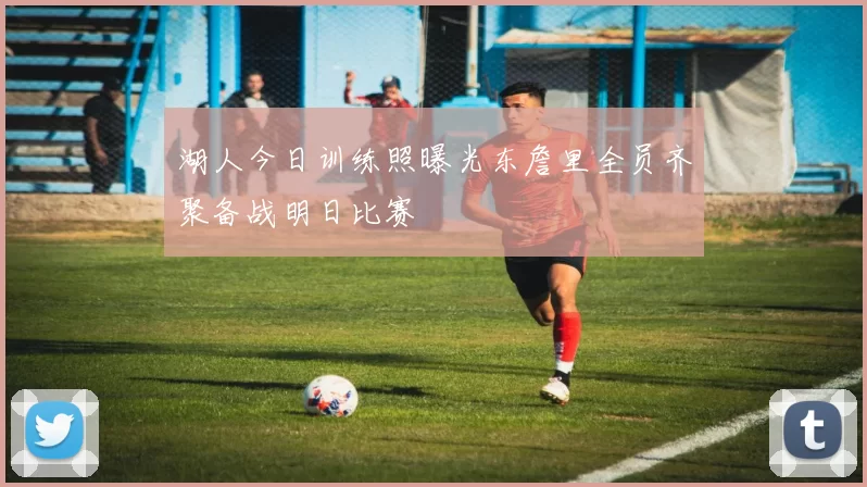 湖人今日训练照曝光东詹里全员齐聚备战明日比赛