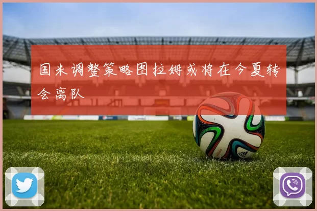国米调整策略图拉姆或将在今夏转会离队