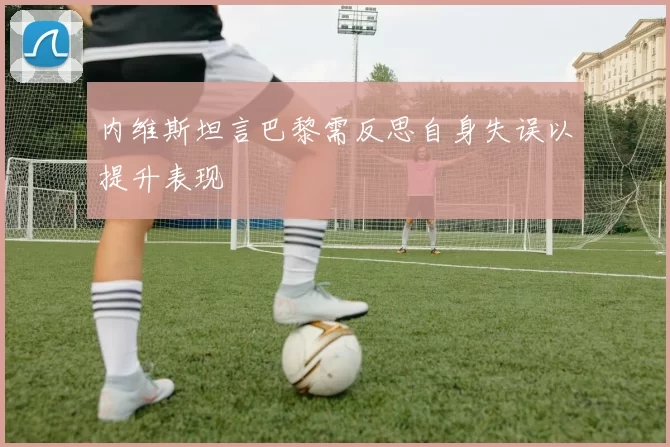 内维斯坦言巴黎需反思自身失误以提升表现