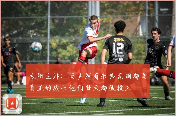 太阳主帅：马卢阿奇和弗莱明都是真正的战士他们每天都很投入